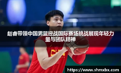 赵睿带领中国男篮迎战国际赛场挑战展现年轻力量与团队精神
